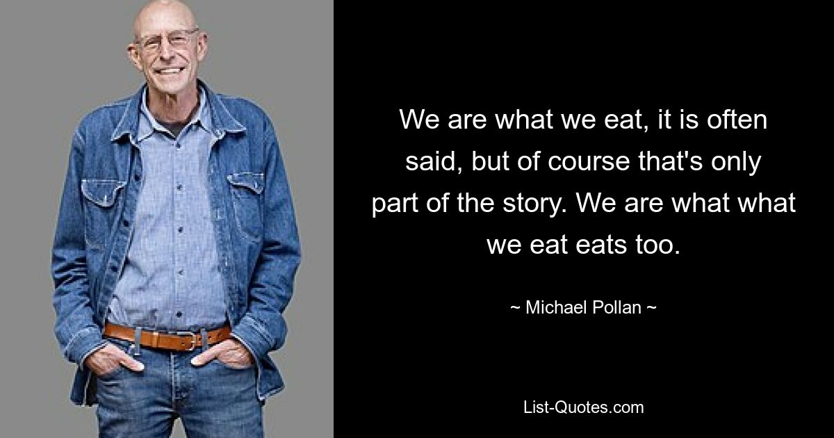 We are what we eat, it is often said, but of course that's only part of the story. We are what what we eat eats too. — © Michael Pollan