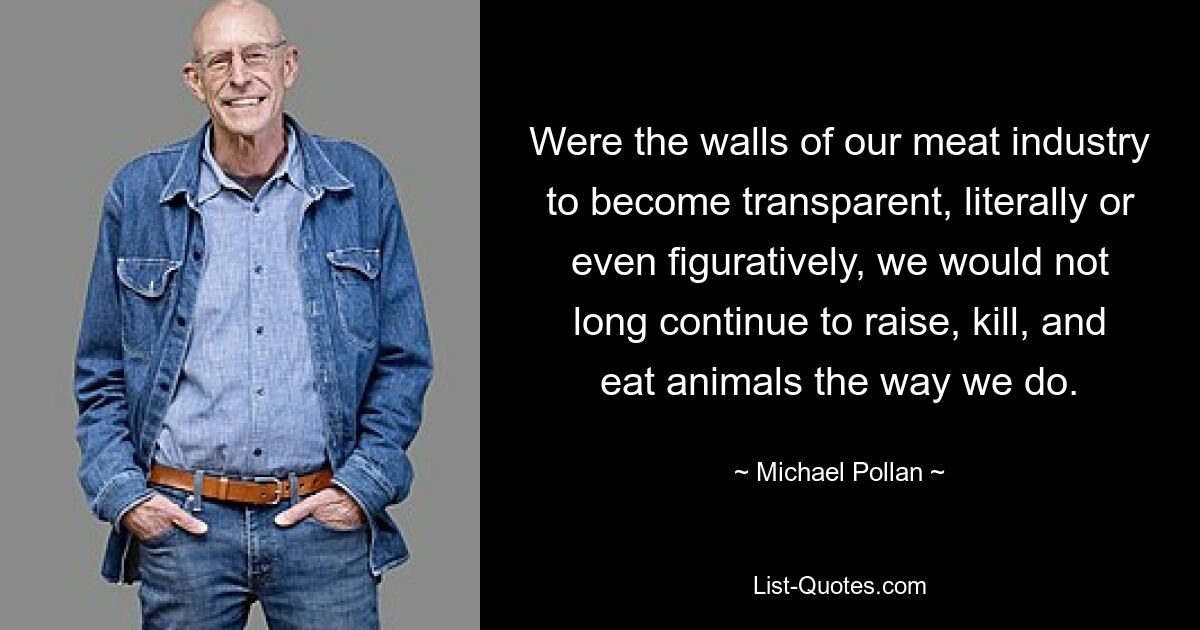 Were the walls of our meat industry to become transparent, literally or even figuratively, we would not long continue to raise, kill, and eat animals the way we do. — © Michael Pollan