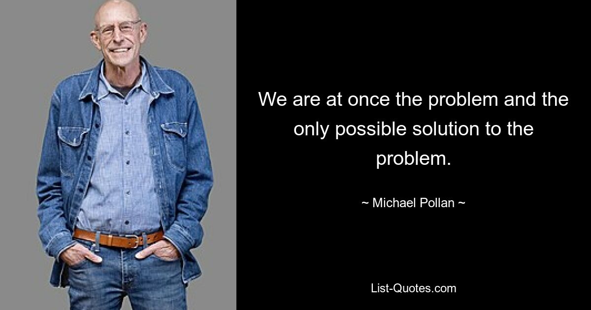 We are at once the problem and the only possible solution to the problem. — © Michael Pollan