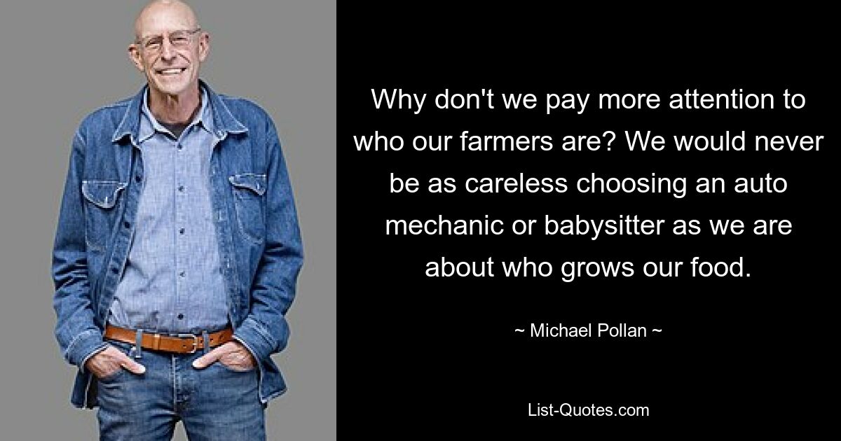 Why don't we pay more attention to who our farmers are? We would never be as careless choosing an auto mechanic or babysitter as we are about who grows our food. — © Michael Pollan