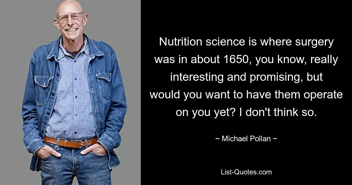 Nutrition science is where surgery was in about 1650, you know, really interesting and promising, but would you want to have them operate on you yet? I don't think so. — © Michael Pollan