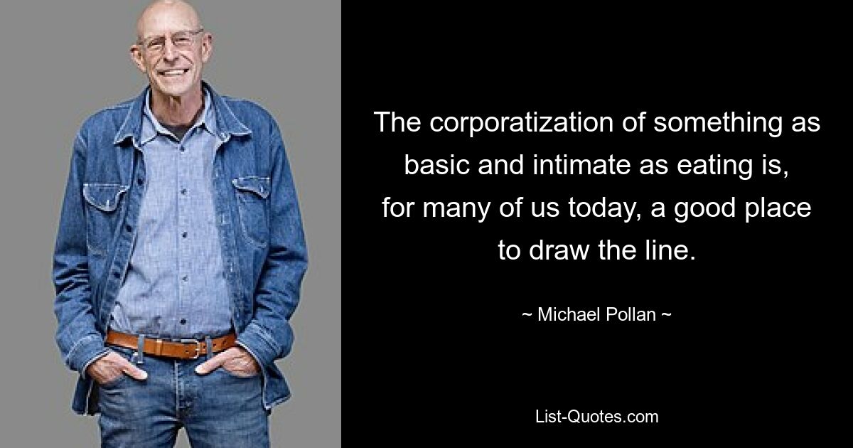 The corporatization of something as basic and intimate as eating is, for many of us today, a good place to draw the line. — © Michael Pollan