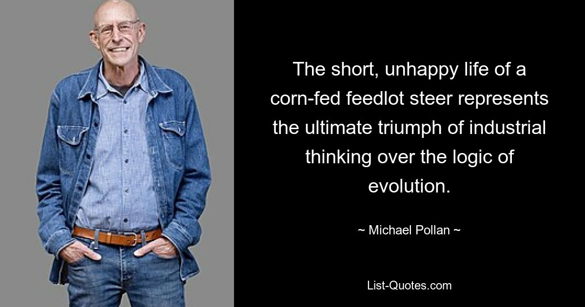 The short, unhappy life of a corn-fed feedlot steer represents the ultimate triumph of industrial thinking over the logic of evolution. — © Michael Pollan