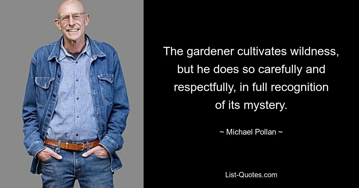 The gardener cultivates wildness, but he does so carefully and respectfully, in full recognition of its mystery. — © Michael Pollan