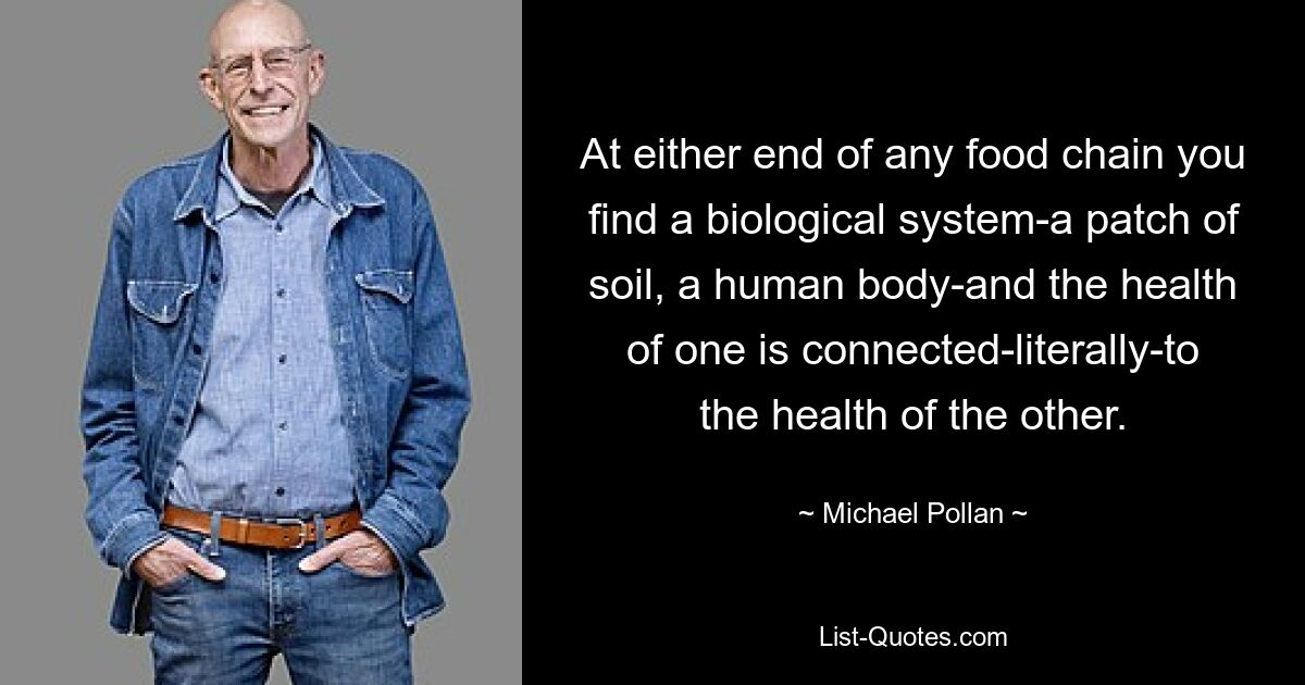 At either end of any food chain you find a biological system-a patch of soil, a human body-and the health of one is connected-literally-to the health of the other. — © Michael Pollan