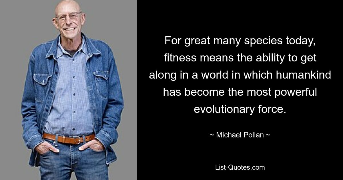 For great many species today, fitness means the ability to get along in a world in which humankind has become the most powerful evolutionary force. — © Michael Pollan