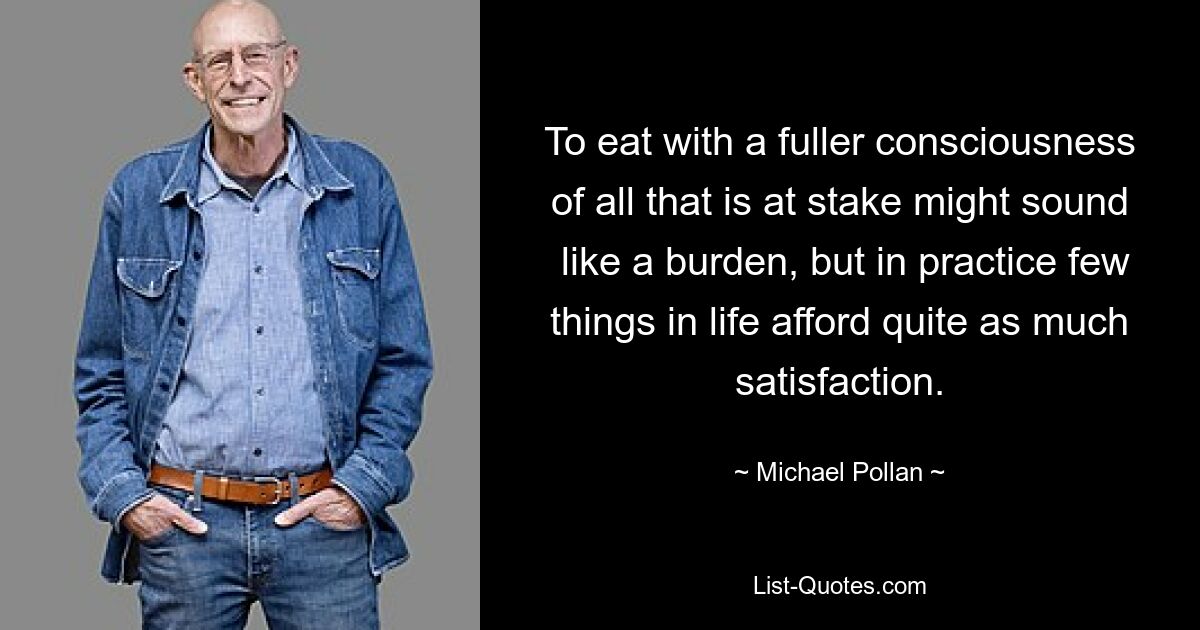 To eat with a fuller consciousness of all that is at stake might sound  like a burden, but in practice few things in life afford quite as much satisfaction. — © Michael Pollan