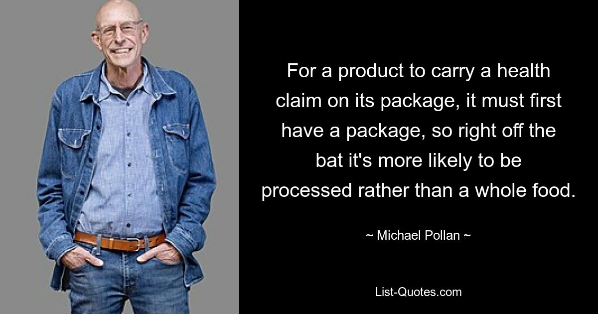 For a product to carry a health claim on its package, it must first have a package, so right off the bat it's more likely to be processed rather than a whole food. — © Michael Pollan