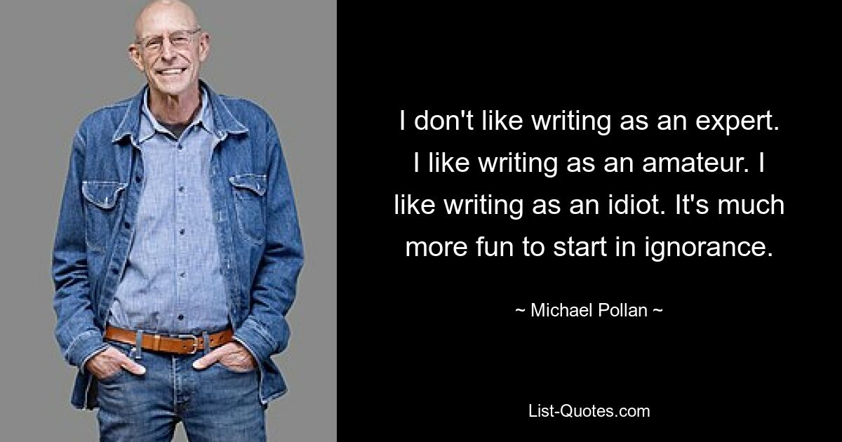 Ich schreibe nicht gern als Experte. Ich schreibe gerne als Amateur. Ich mag es, als Idiot zu schreiben. Es macht viel mehr Spaß, in Unwissenheit zu beginnen. — © Michael Pollan 