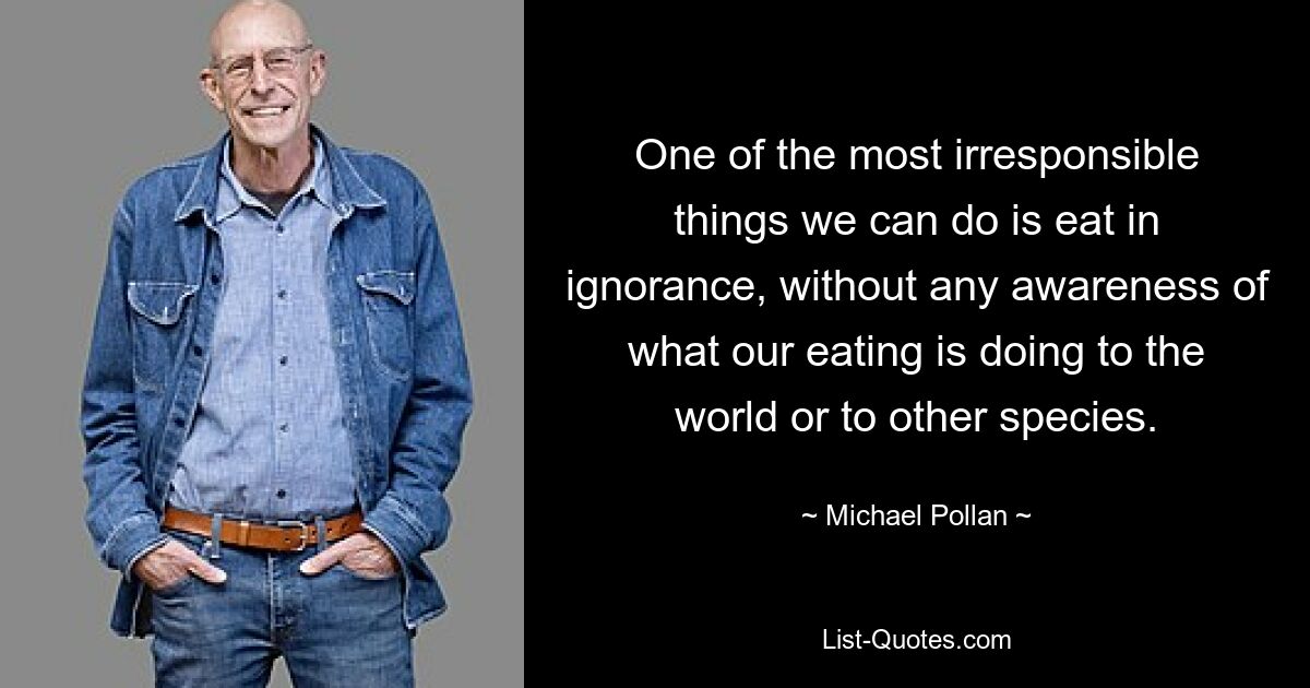 One of the most irresponsible things we can do is eat in ignorance, without any awareness of what our eating is doing to the world or to other species. — © Michael Pollan