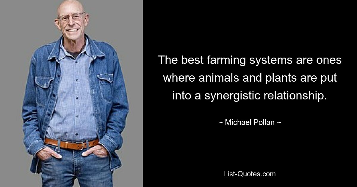 The best farming systems are ones where animals and plants are put into a synergistic relationship. — © Michael Pollan