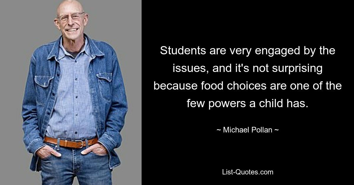 Students are very engaged by the issues, and it's not surprising because food choices are one of the few powers a child has. — © Michael Pollan