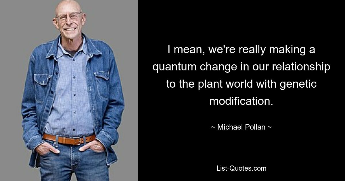 I mean, we're really making a quantum change in our relationship to the plant world with genetic modification. — © Michael Pollan