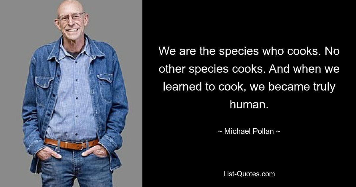 We are the species who cooks. No other species cooks. And when we learned to cook, we became truly human. — © Michael Pollan