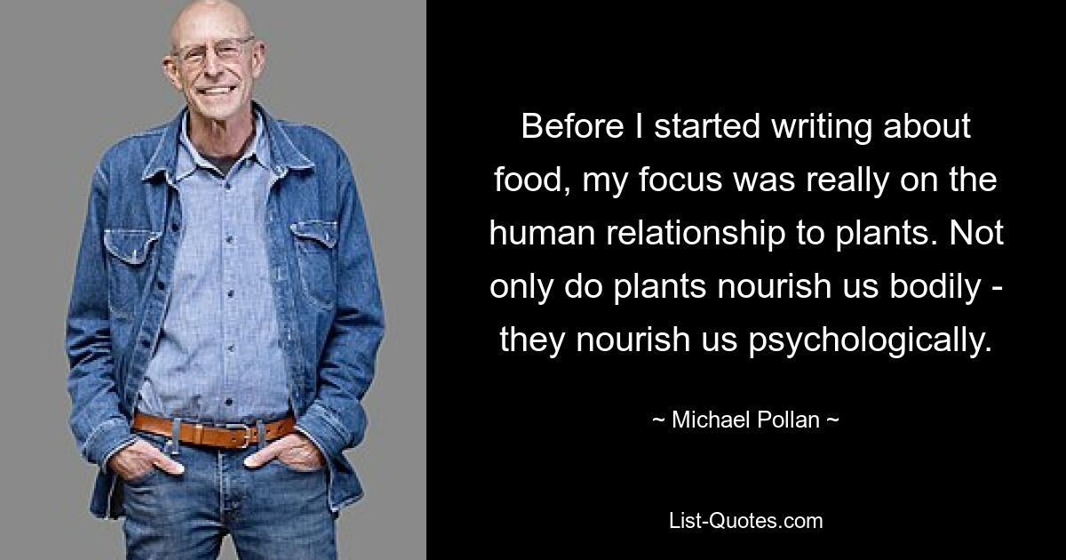 Before I started writing about food, my focus was really on the human relationship to plants. Not only do plants nourish us bodily - they nourish us psychologically. — © Michael Pollan