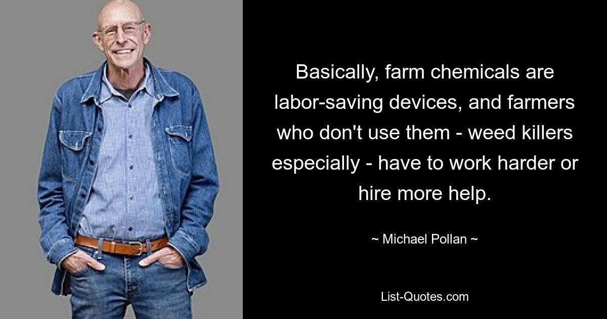 Basically, farm chemicals are labor-saving devices, and farmers who don't use them - weed killers especially - have to work harder or hire more help. — © Michael Pollan