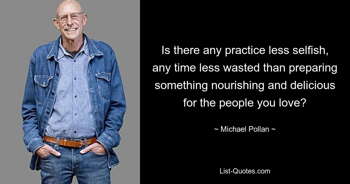 Is there any practice less selfish, any time less wasted than preparing something nourishing and delicious for the people you love? — © Michael Pollan