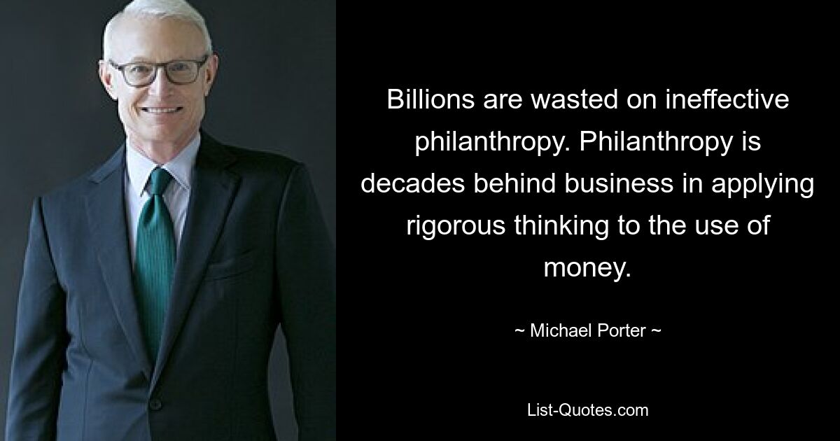 Billions are wasted on ineffective philanthropy. Philanthropy is decades behind business in applying rigorous thinking to the use of money. — © Michael Porter