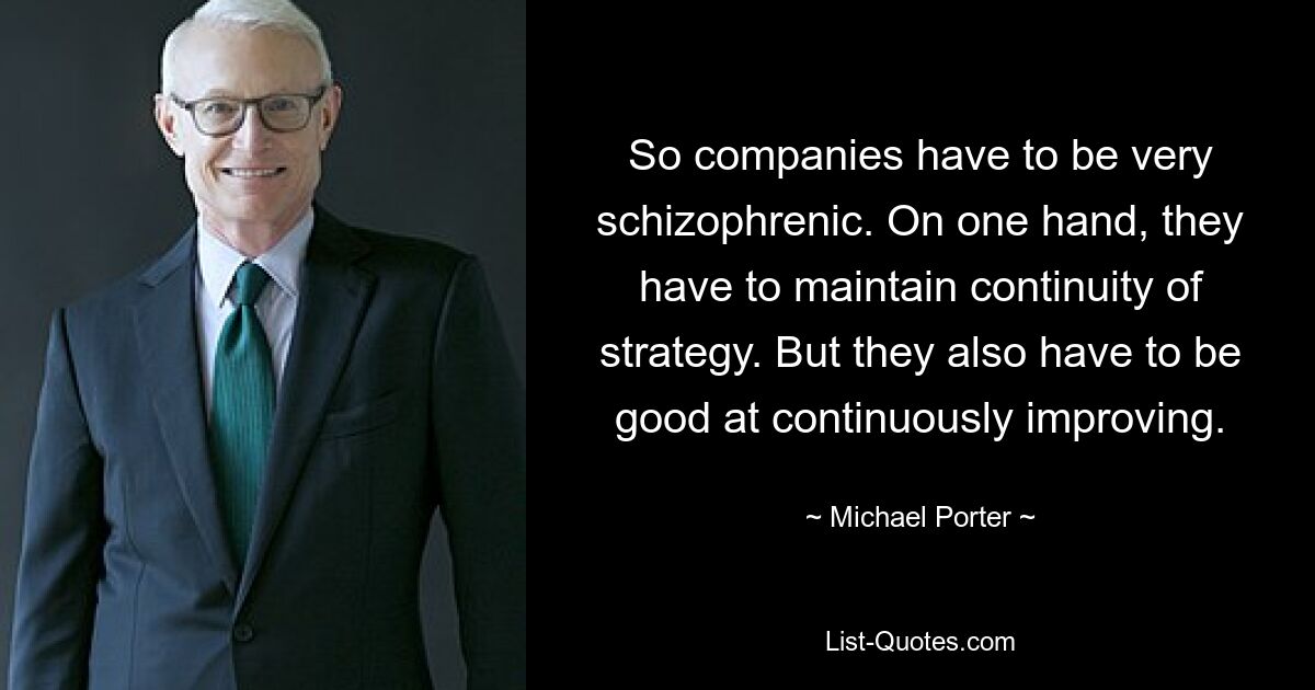 So companies have to be very schizophrenic. On one hand, they have to maintain continuity of strategy. But they also have to be good at continuously improving. — © Michael Porter