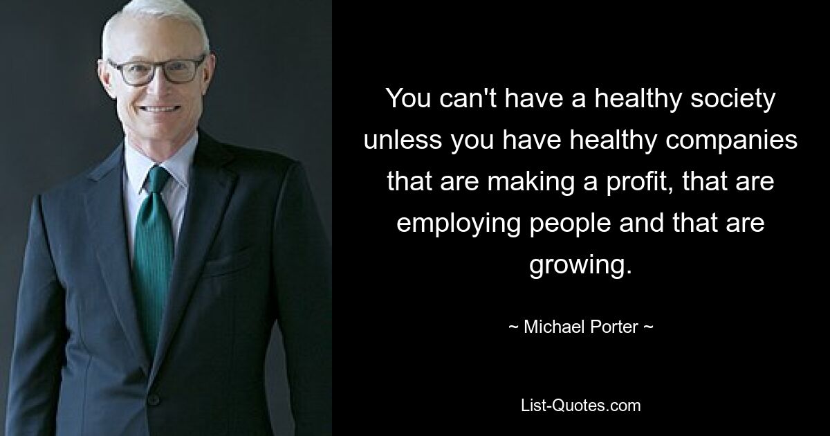 You can't have a healthy society unless you have healthy companies that are making a profit, that are employing people and that are growing. — © Michael Porter