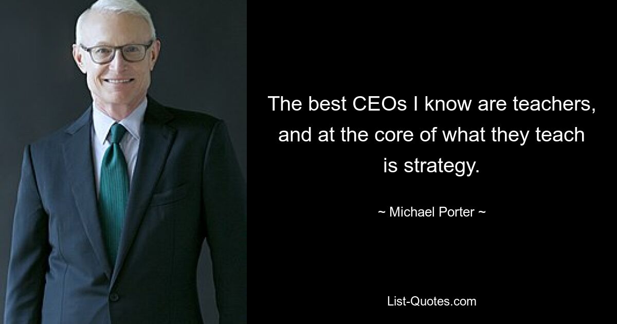 The best CEOs I know are teachers, and at the core of what they teach is strategy. — © Michael Porter