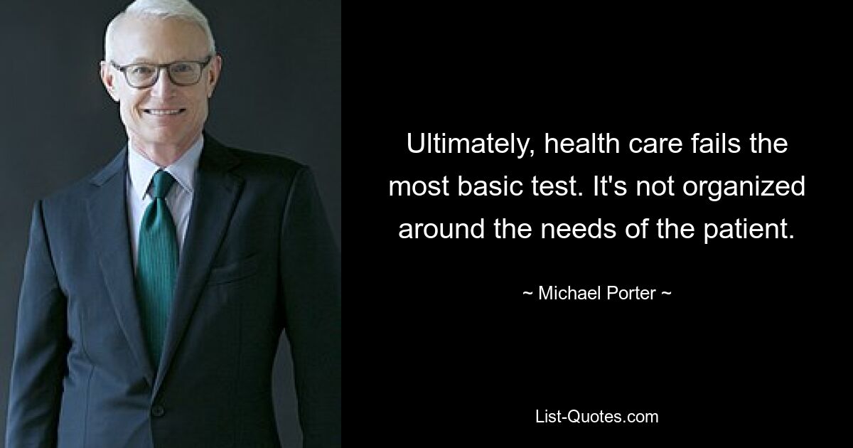 Ultimately, health care fails the most basic test. It's not organized around the needs of the patient. — © Michael Porter