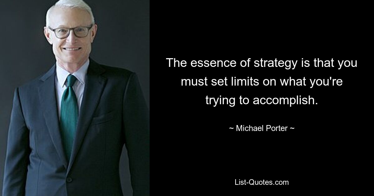 The essence of strategy is that you must set limits on what you're trying to accomplish. — © Michael Porter