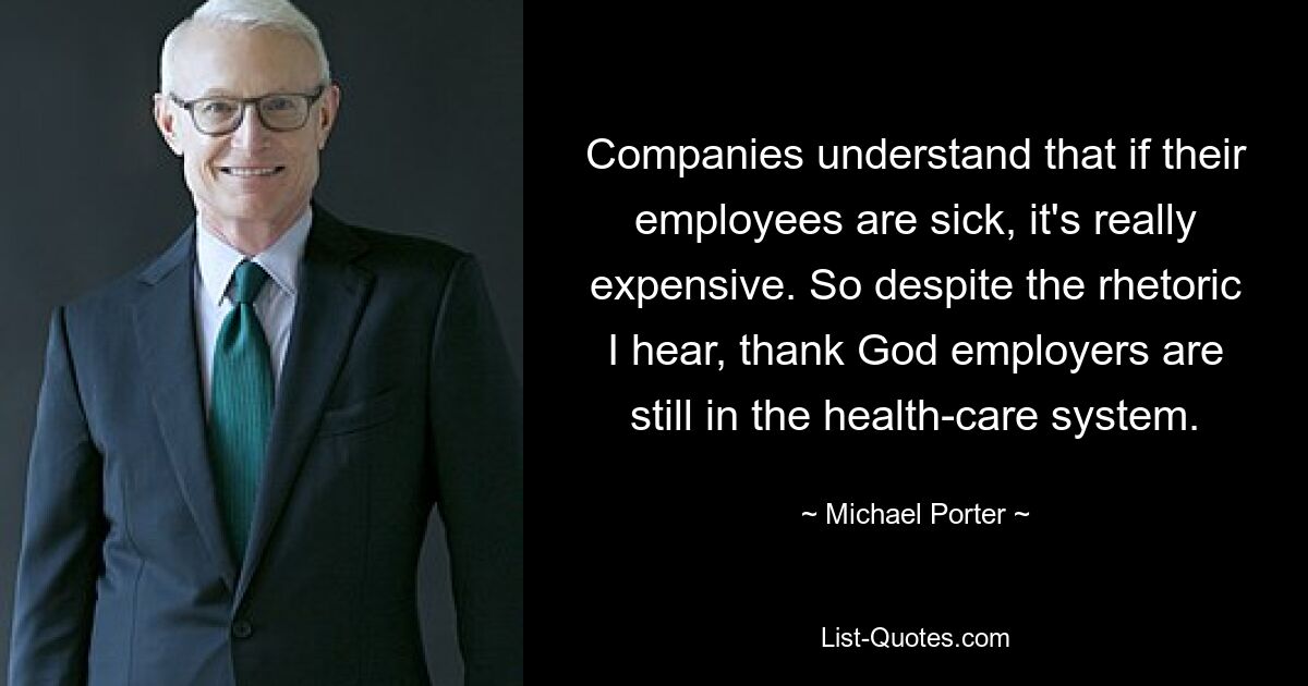 Companies understand that if their employees are sick, it's really expensive. So despite the rhetoric I hear, thank God employers are still in the health-care system. — © Michael Porter