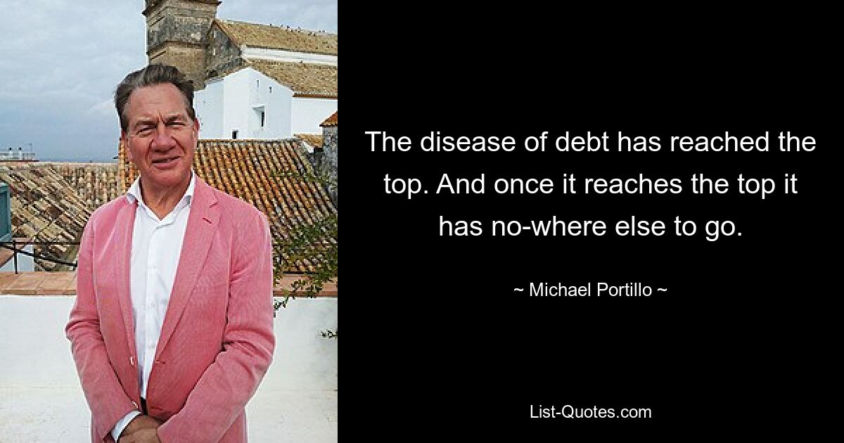 The disease of debt has reached the top. And once it reaches the top it has no-where else to go. — © Michael Portillo