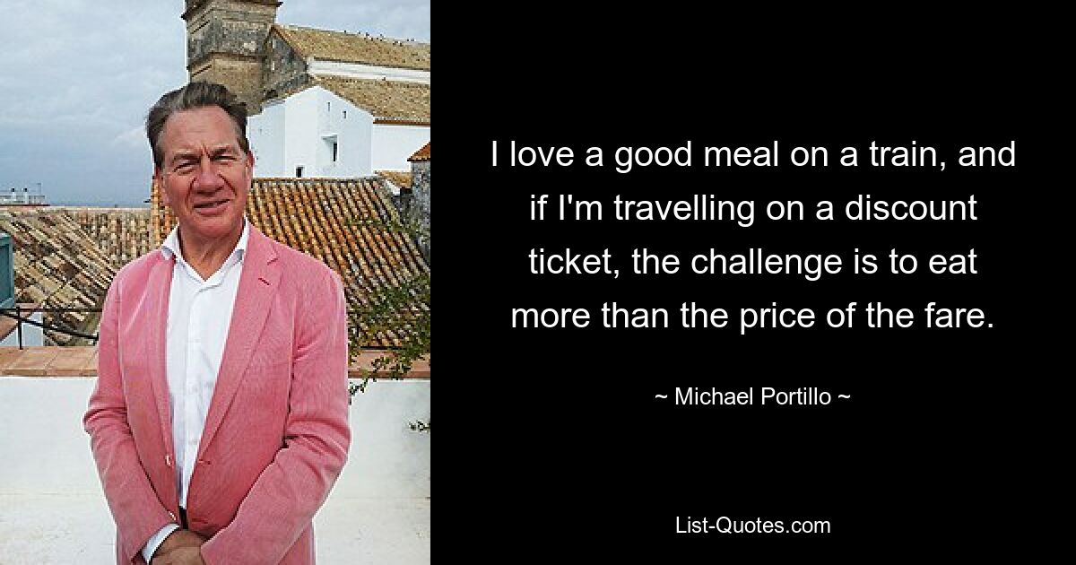 I love a good meal on a train, and if I'm travelling on a discount ticket, the challenge is to eat more than the price of the fare. — © Michael Portillo