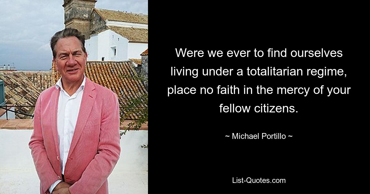 Were we ever to find ourselves living under a totalitarian regime, place no faith in the mercy of your fellow citizens. — © Michael Portillo