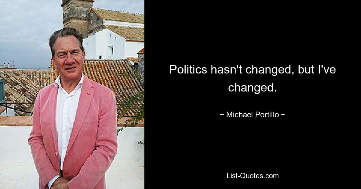 Politics hasn't changed, but I've changed. — © Michael Portillo