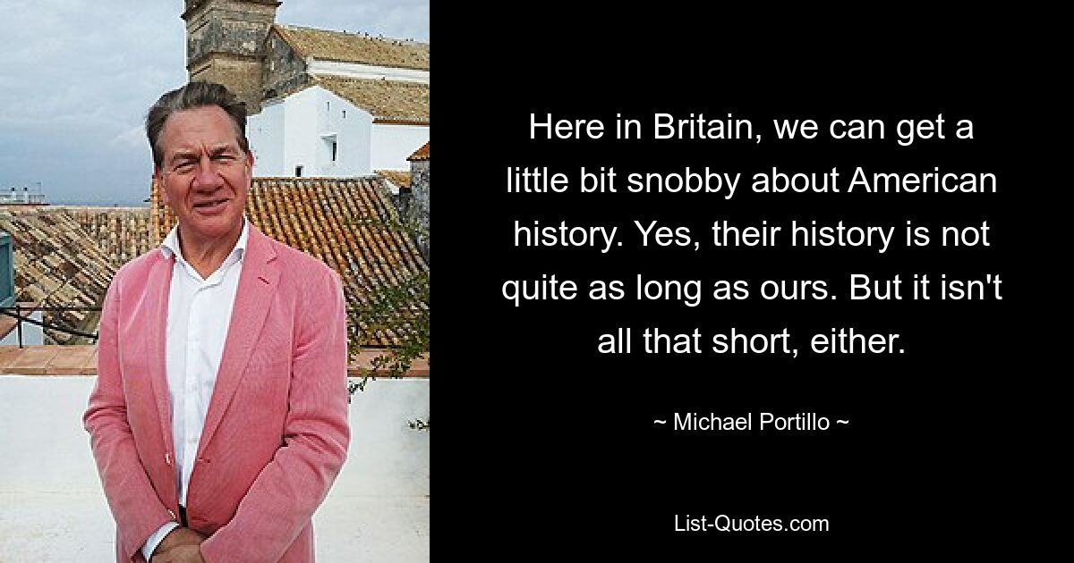 Here in Britain, we can get a little bit snobby about American history. Yes, their history is not quite as long as ours. But it isn't all that short, either. — © Michael Portillo