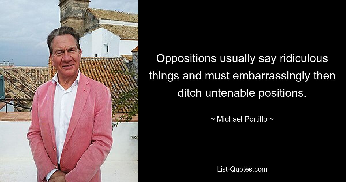 Oppositions usually say ridiculous things and must embarrassingly then ditch untenable positions. — © Michael Portillo