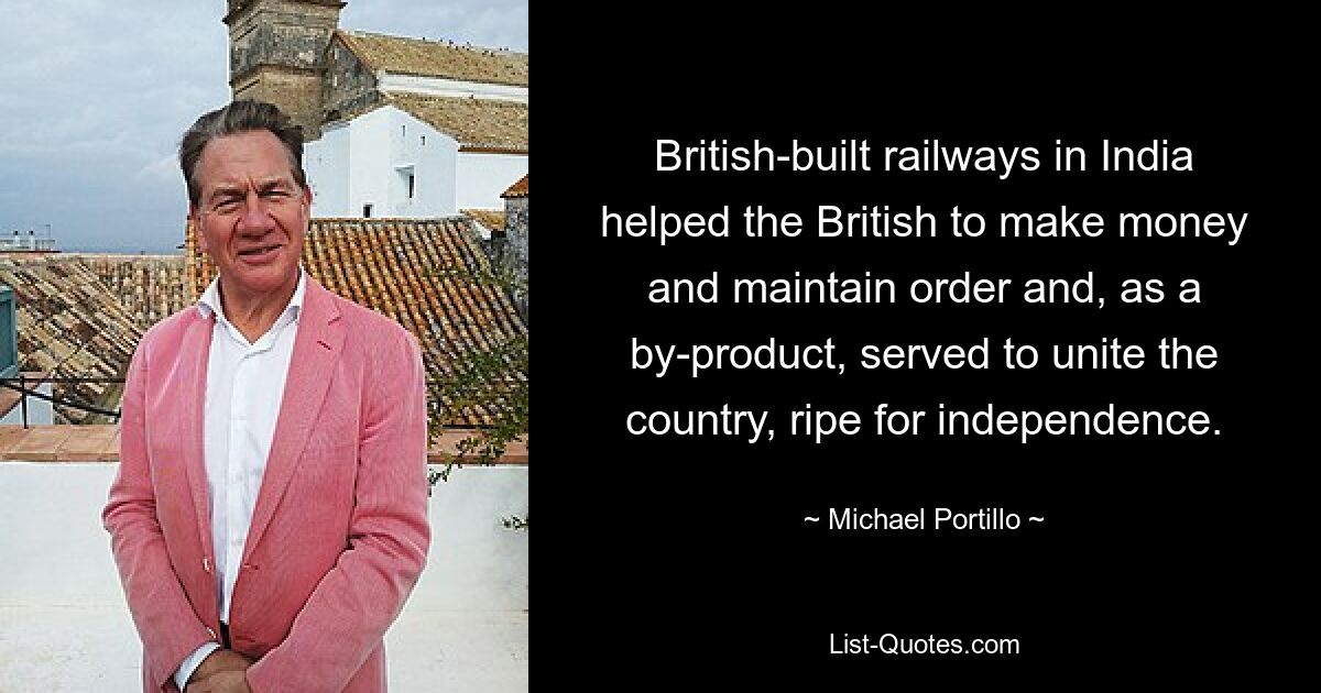 British-built railways in India helped the British to make money and maintain order and, as a by-product, served to unite the country, ripe for independence. — © Michael Portillo