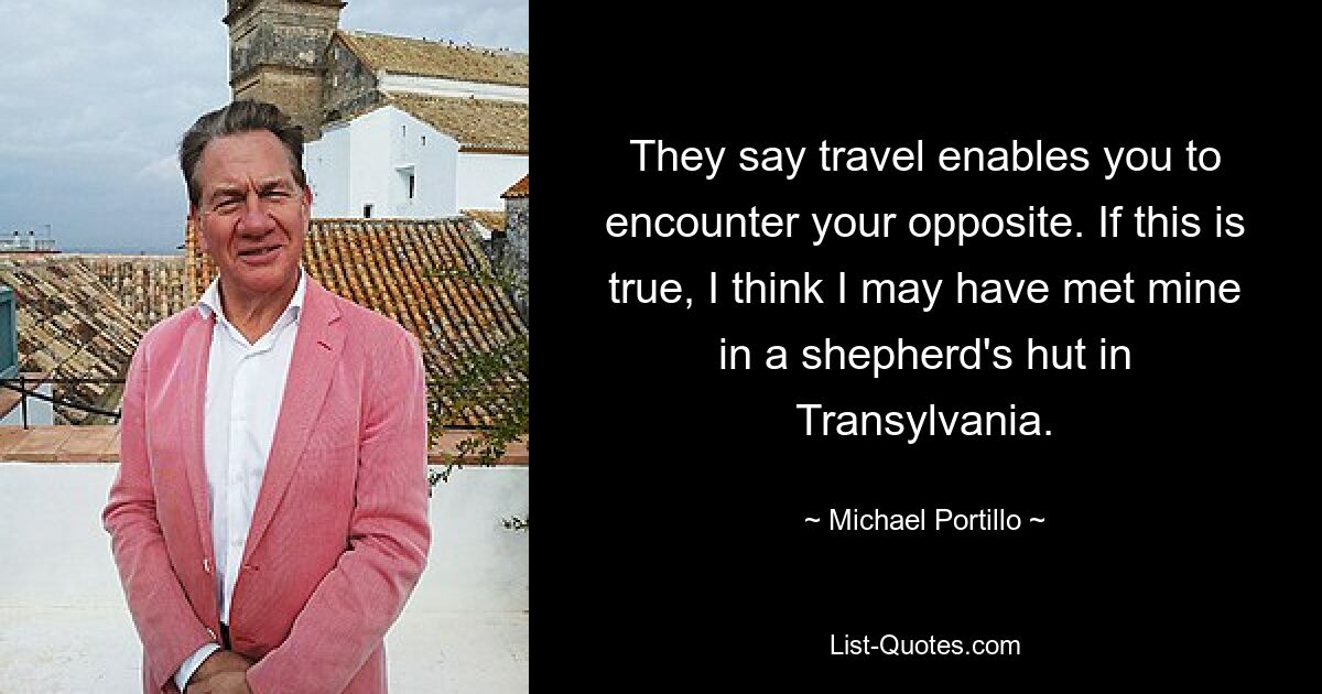 They say travel enables you to encounter your opposite. If this is true, I think I may have met mine in a shepherd's hut in Transylvania. — © Michael Portillo