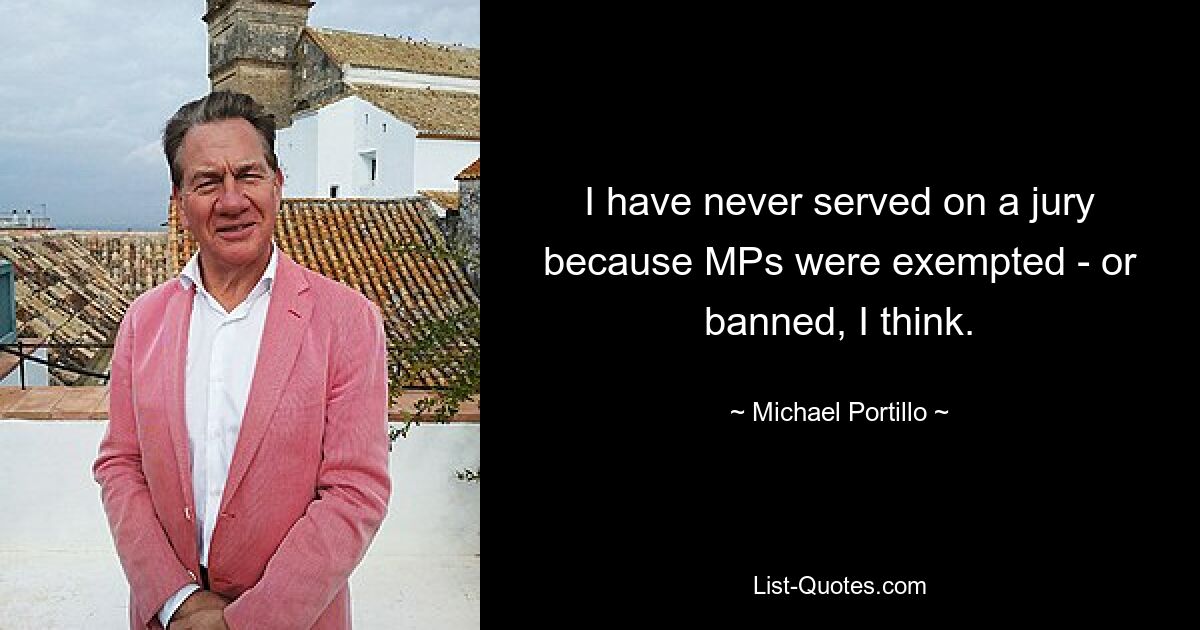 I have never served on a jury because MPs were exempted - or banned, I think. — © Michael Portillo