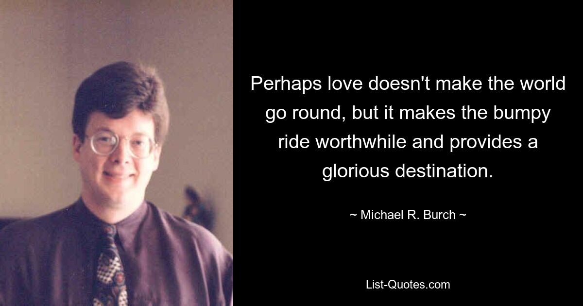 Perhaps love doesn't make the world go round, but it makes the bumpy ride worthwhile and provides a glorious destination. — © Michael R. Burch