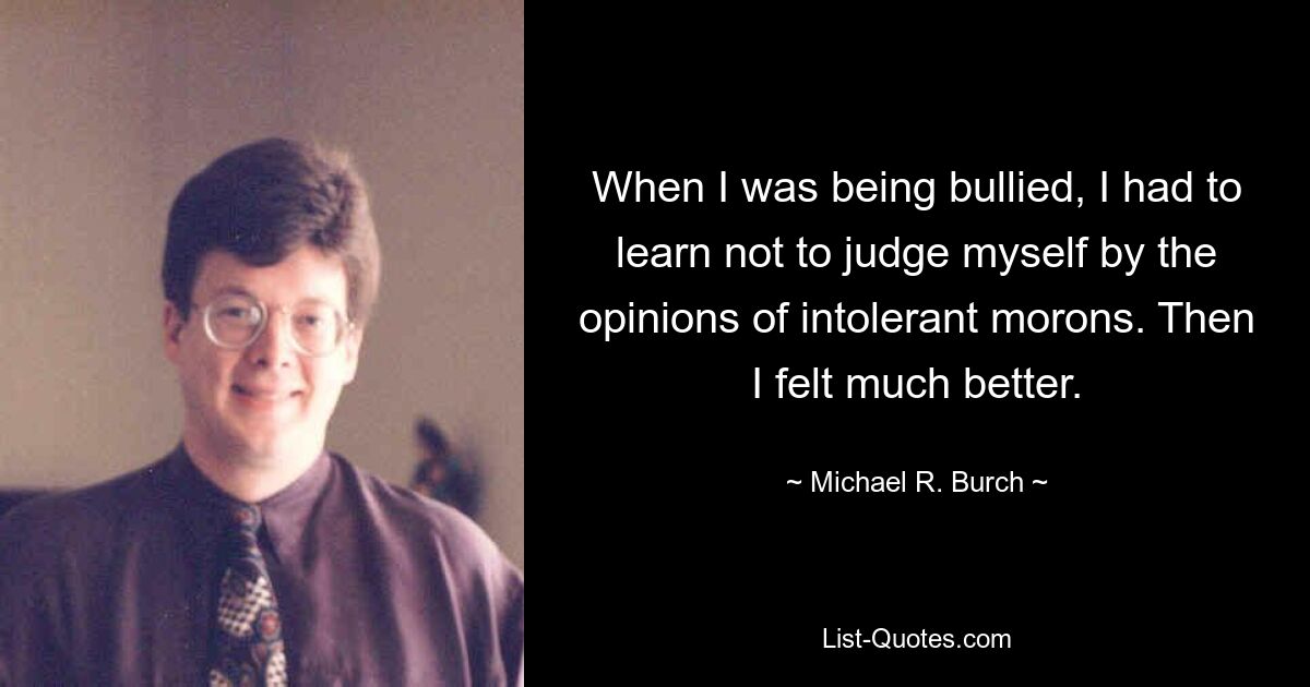 When I was being bullied, I had to learn not to judge myself by the opinions of intolerant morons. Then I felt much better. — © Michael R. Burch