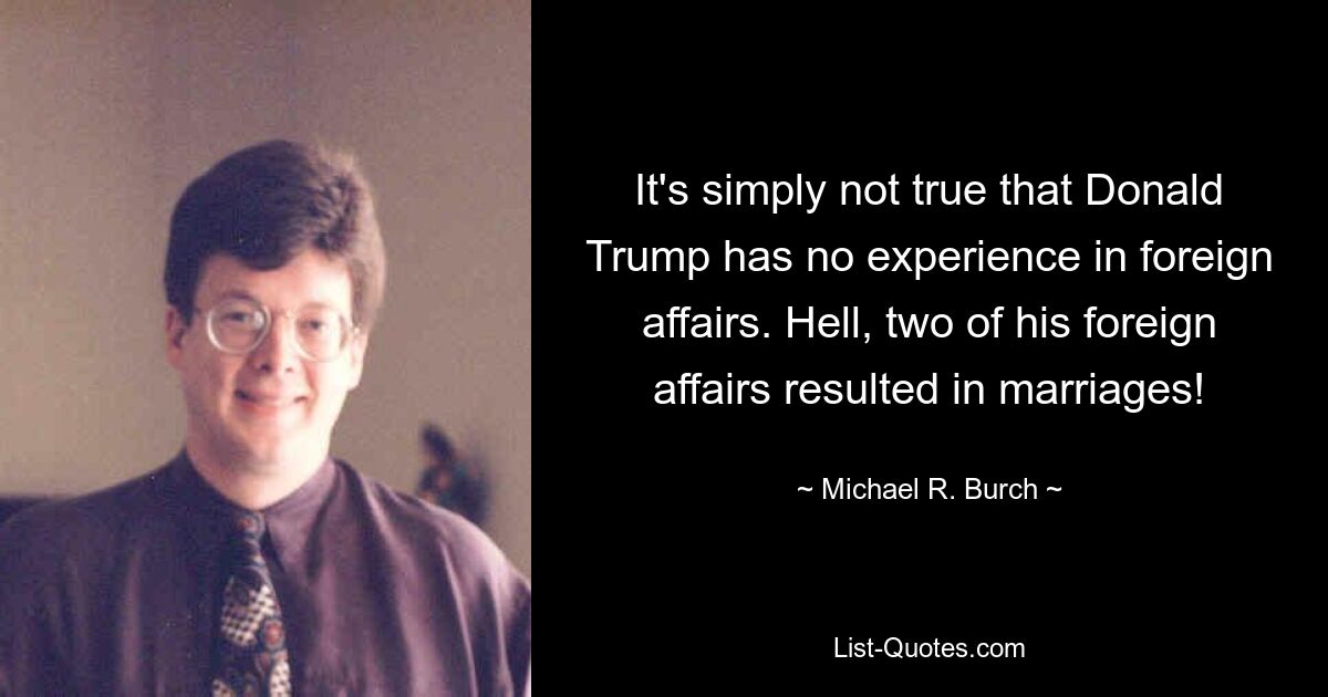 It's simply not true that Donald Trump has no experience in foreign affairs. Hell, two of his foreign affairs resulted in marriages! — © Michael R. Burch