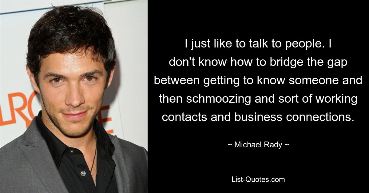 I just like to talk to people. I don't know how to bridge the gap between getting to know someone and then schmoozing and sort of working contacts and business connections. — © Michael Rady