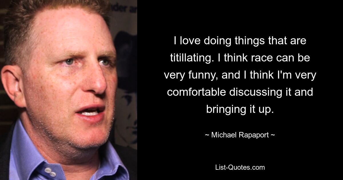 I love doing things that are titillating. I think race can be very funny, and I think I'm very comfortable discussing it and bringing it up. — © Michael Rapaport