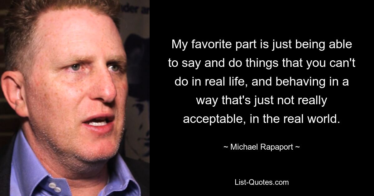 My favorite part is just being able to say and do things that you can't do in real life, and behaving in a way that's just not really acceptable, in the real world. — © Michael Rapaport