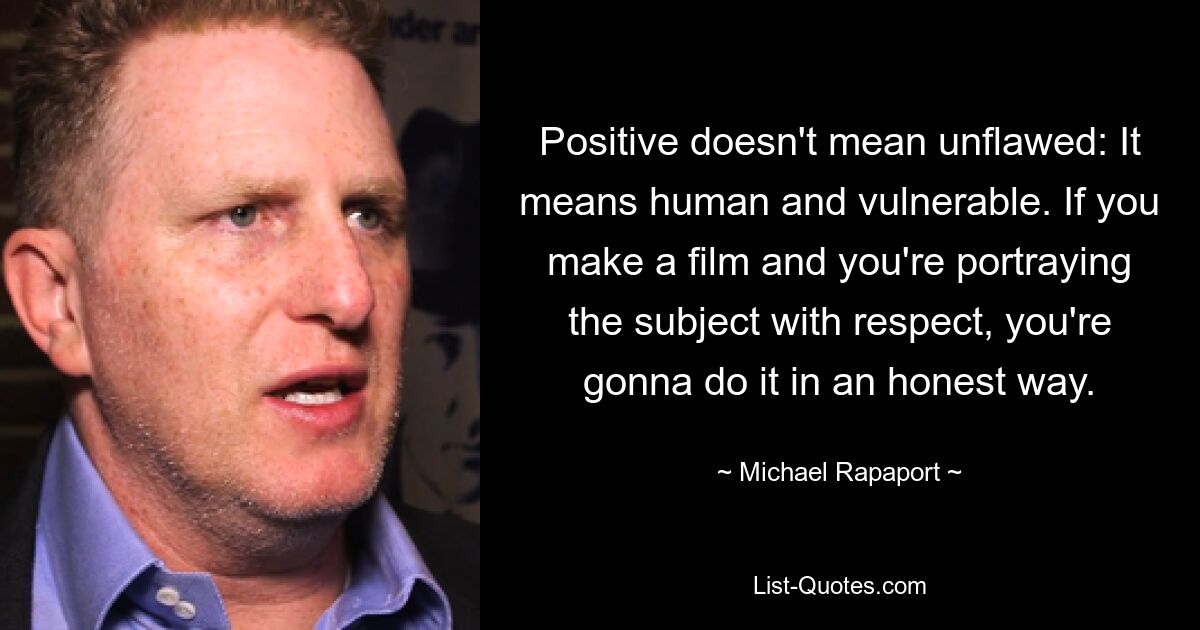 Positive doesn't mean unflawed: It means human and vulnerable. If you make a film and you're portraying the subject with respect, you're gonna do it in an honest way. — © Michael Rapaport