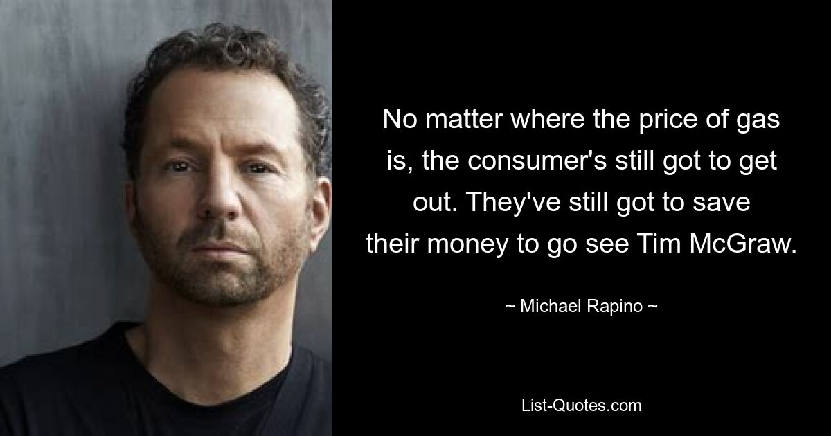 No matter where the price of gas is, the consumer's still got to get out. They've still got to save their money to go see Tim McGraw. — © Michael Rapino