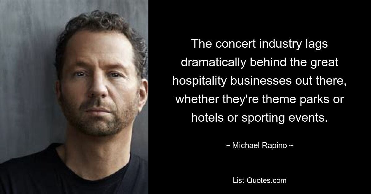 The concert industry lags dramatically behind the great hospitality businesses out there, whether they're theme parks or hotels or sporting events. — © Michael Rapino