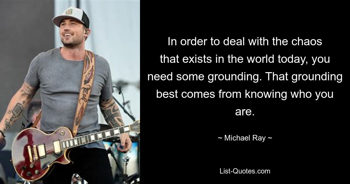 In order to deal with the chaos that exists in the world today, you need some grounding. That grounding best comes from knowing who you are. — © Michael Ray