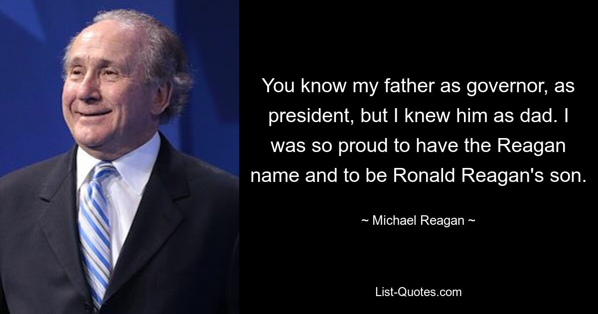 You know my father as governor, as president, but I knew him as dad. I was so proud to have the Reagan name and to be Ronald Reagan's son. — © Michael Reagan