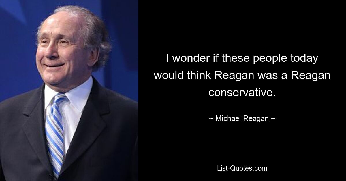 I wonder if these people today would think Reagan was a Reagan conservative. — © Michael Reagan