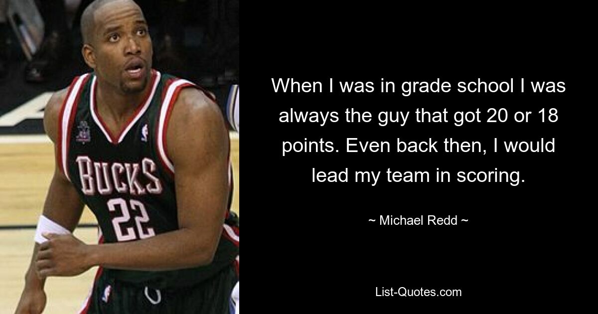 When I was in grade school I was always the guy that got 20 or 18 points. Even back then, I would lead my team in scoring. — © Michael Redd